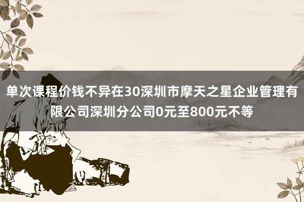 单次课程价钱不异在30深圳市摩天之星企业管理有限公司深圳分公司0元至800元不等