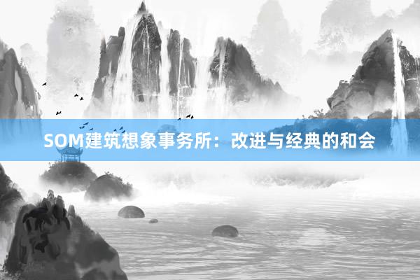 SOM建筑想象事务所:改进与经典的和会